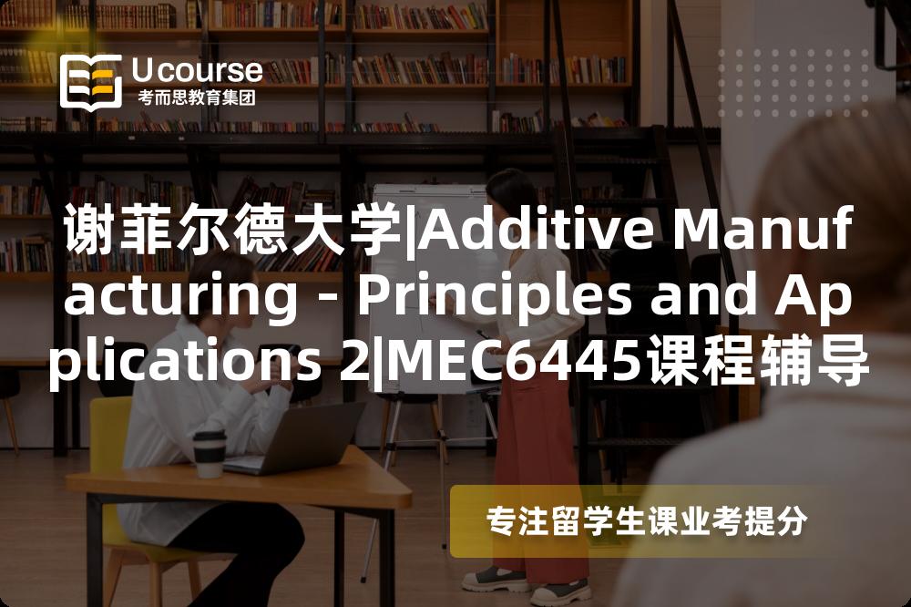 谢菲尔德大学|Additive Manufacturing - Principles and Applications 2|MEC6445课程辅导