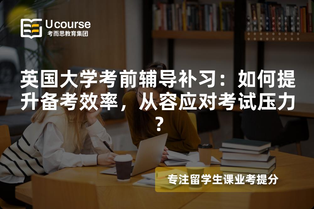 英国大学考前辅导补习：如何提升备考效率，从容应对考试压力？