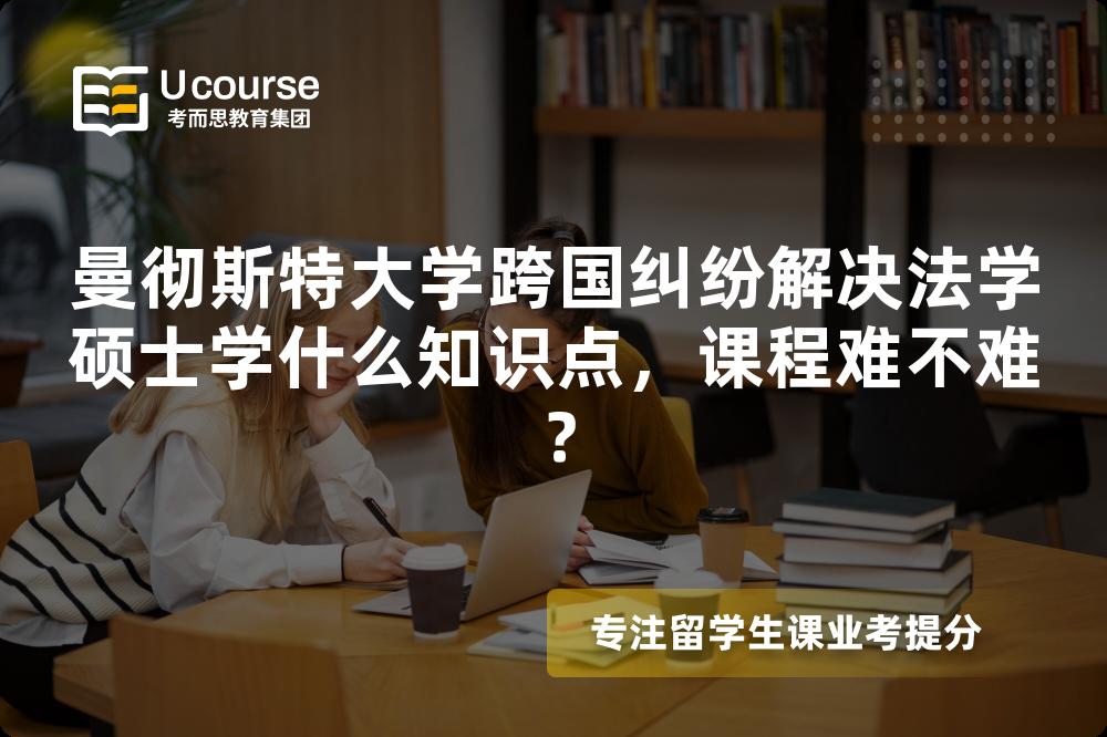 曼彻斯特大学跨国纠纷解决法学硕士学什么知识点，课程难不难？