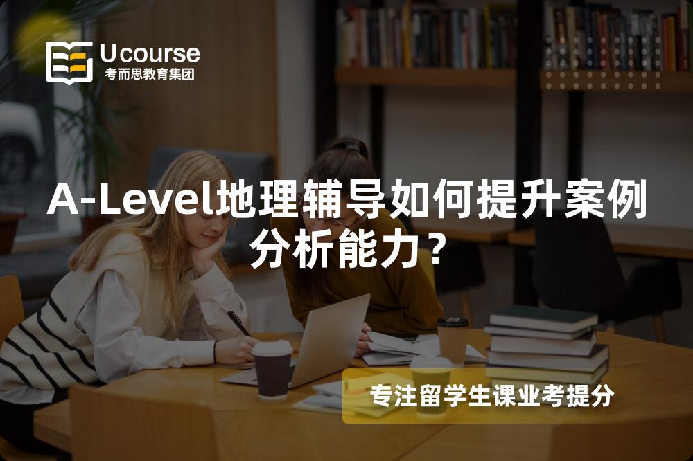 A-Level地理辅导如何提升案例分析能力？