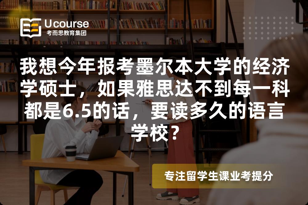 我想今年报考墨尔本大学的经济学硕士，如果雅思达不到每一科都是6.5的话，要读多久的语言学校？