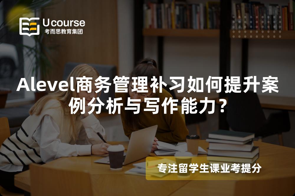 Alevel商务管理补习如何提升案例分析与写作能力？